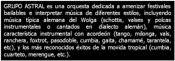 Cuadro de texto: GRUPO ASTRAL es una orquesta dedicada a amenizar festivales bailables e interpretar msica de diferentes estilos, incluyendo msica tpica alemana del Wolga (schottis, valses y polcas instrumentales o cantados en dialecto alemn), msica caracterstica instrumental con acorden (tango, milonga, vals, ranchera, foxtrot, pasodoble, cumbia, gaita, chamam, tarantela, etc), y los ms reconocidos xitos de la movida tropical (cumbia, cuarteto, merengue, etc.).