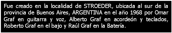 Cuadro de texto: Fue creado en la localidad de STROEDER, ubicada al sur de la provincia de Buenos Aires, ARGENTINA en el ao 1968 por Omar Graf en guitarra y voz, Alberto Graf en acorden y teclados, Roberto Graf en el bajo y Ral Graf en la Batera.

