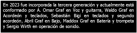 Cuadro de texto: En 2023 fue incorporada la tercera generacin y actualmente est conformado por A. Omar Graf en Voz y guitarra, Waldo Graf en Acorden y teclados, Sebastin Bigi en teclados y segundo acorden, Abril Graf en Bajo, Maddox Graf en Batera y trompeta y Sergio Wirth en operacin de sonido. 

